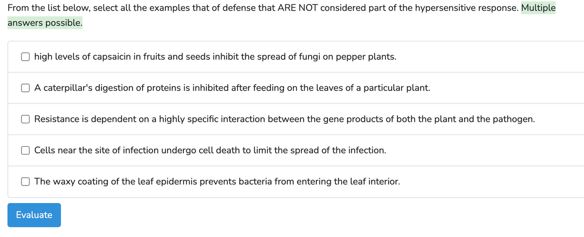 From the list below, select all the examples that of defense that ARE NOT considered part of the hypersensitive response. Multiple
answers possible.
high levels of capsaicin in fruits and seeds inhibit the spread of fungi on pepper plants.
A caterpillar's digestion of proteins is inhibited after feeding on the leaves of a particular plant.
Resistance is dependent on a highly specific interaction between the gene products of both the plant and the pathogen.
Cells near the site of infection undergo cell death to limit the spread of the infection.
The waxy coating of the leaf epidermis prevents bacteria from entering the leaf interior.
Evaluate
