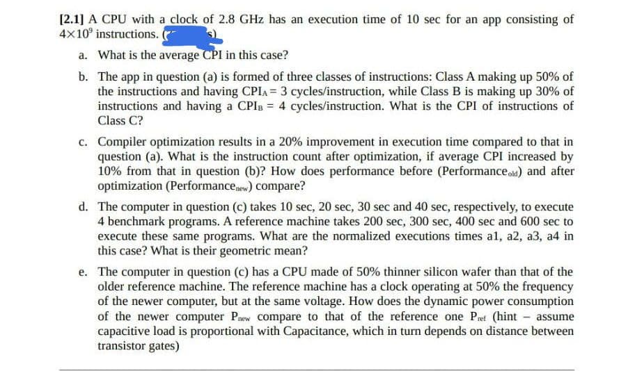 [2.1] A CPU with a clock of 2.8 GHz has an execution time of 10 sec for an app consisting of
4x10 instructions. (
a. What is the average CPI in this case?
b. The app in question (a) is formed of three classes of instructions: Class A making up 50% of
the instructions and having CPIA = 3 cycles/instruction, while Class B is making up 30% of
instructions and having a CPIB = 4 cycles/instruction. What is the CPI of instructions of
Class C?
c. Compiler optimization results in a 20% improvement in execution time compared to that in
question (a). What is the instruction count after optimization, if average CPI increased by
10% from that in question (b)? How does performance before (Performanceold) and after
optimization (Performance new) compare?
d. The computer in question (c) takes 10 sec, 20 sec, 30 sec and 40 sec, respectively, to execute
4 benchmark programs. A reference machine takes 200 sec, 300 sec, 400 sec and 600 sec to
execute these same programs. What are the normalized executions times al, a2, a3, a4 in
this case? What is their geometric mean?
e. The computer in question (c) has a CPU made of 50% thinner silicon wafer than that of the
older reference machine. The reference machine has a clock operating at 50% the frequency
of the newer computer, but at the same voltage. How does the dynamic power consumption
of the newer computer Pnew compare to that of the reference one Pret (hint - assume
capacitive load is proportional with Capacitance, which in turn depends on distance between
transistor gates)