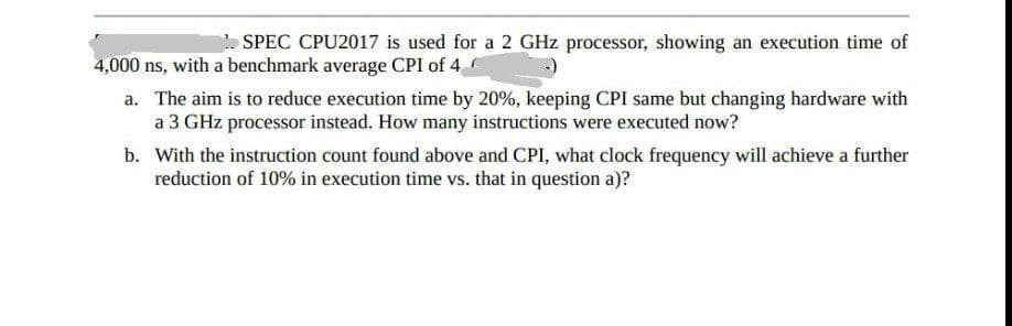 SPEC CPU2017 is used for a 2 GHz processor, showing an execution time of
4,000 ns, with a benchmark average CPI of 4
a. The aim is to reduce execution time by 20%, keeping CPI same but changing hardware with
a 3 GHz processor instead. How many instructions were executed now?
b. With the instruction count found above and CPI, what clock frequency will achieve a further
reduction of 10% in execution time vs. that in question a)?