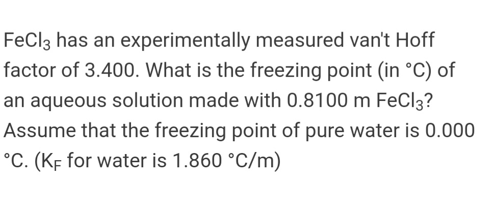 FeCl3 has an experimentally measured van't Hoff
factor of 3.400. What is the freezing point (in °C) of
an aqueous solution made with 0.8100 m FeCl3?
Assume that the freezing point of pure water is 0.000
°C. (KF for water is 1.860 °C/m)
