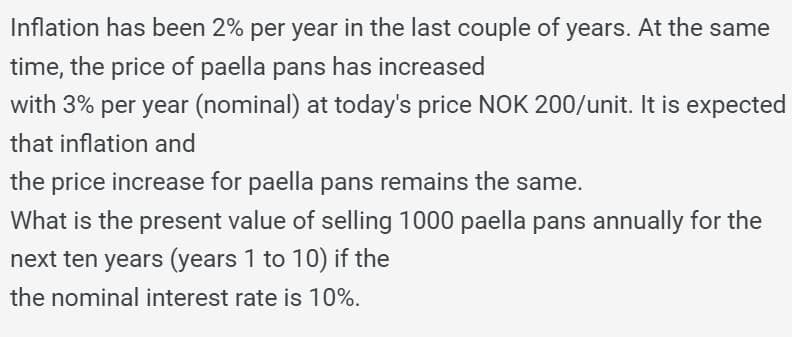 Inflation has been 2% per year in the last couple of years. At the same
time, the price of paella pans has increased
with 3% per year (nominal) at today's price NOK 200/unit. It is expected
that inflation and
the price increase for paella pans remains the same.
What is the present value of selling 1000 paella pans annually for the
next ten years (years 1 to 10) if the
the nominal interest rate is 10%.