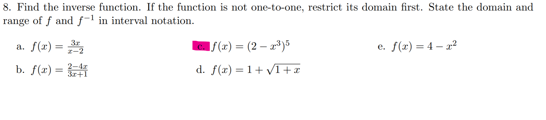 8. Find the inverse function. If the function is not one-to-one, restrict its domain first. State the domain and
range of f and f-l in interval notation.
3x
a. f(x) =
c. f(x) = (2 – x³)5
e. f(x) = 4 – x²
х-2
d. f(x) = 1+ V1 +x
2—4х
b. f(x) =
3x+1
