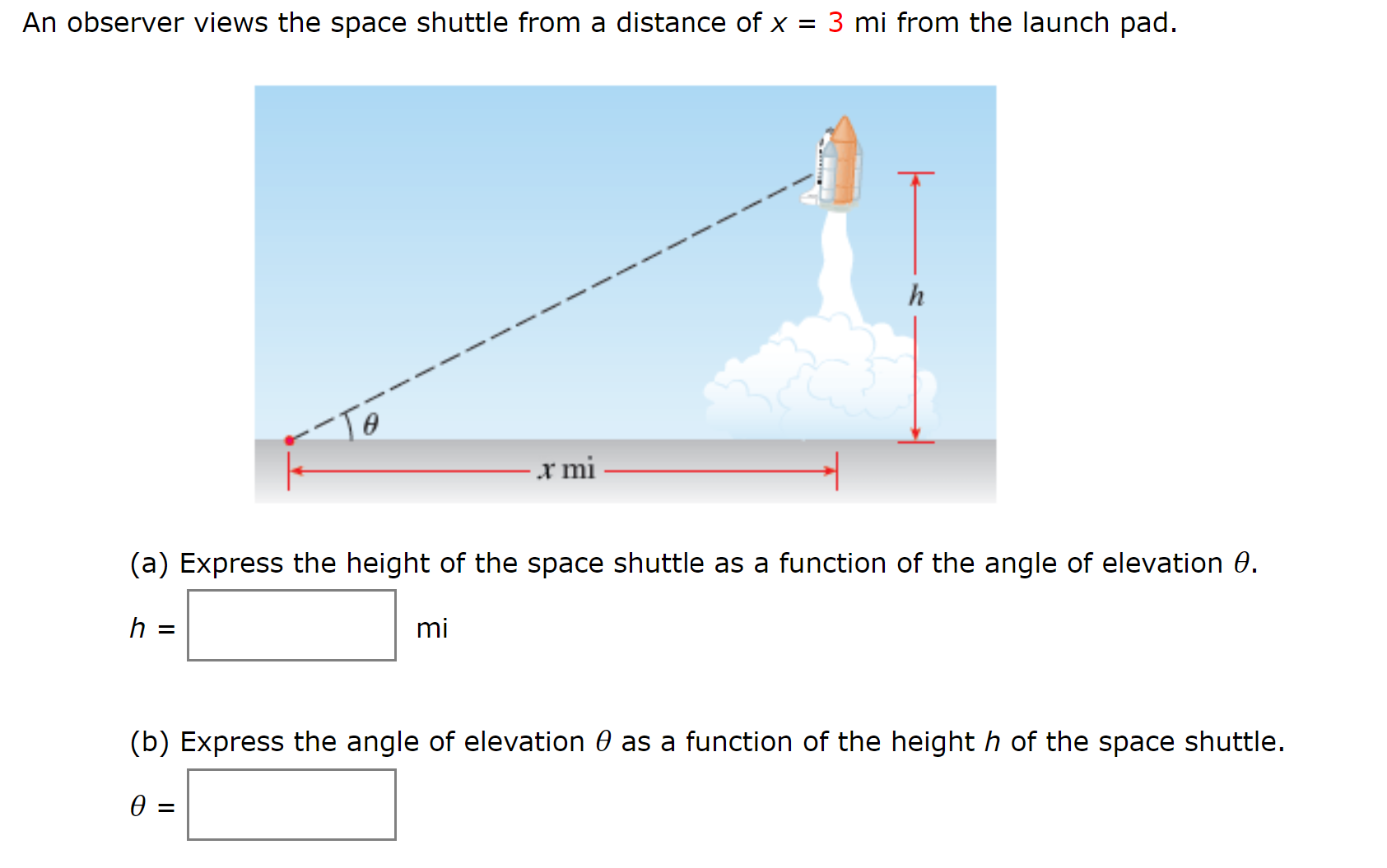 An observer views the space shuttle from a distance of x = 3 mi from the launch pad.
x mi
(a) Express the height of the space shuttle as a function of the angle of elevation 0.
mi
(b) Express the angle of elevation 0 as a function of the height h of the space shuttle.
