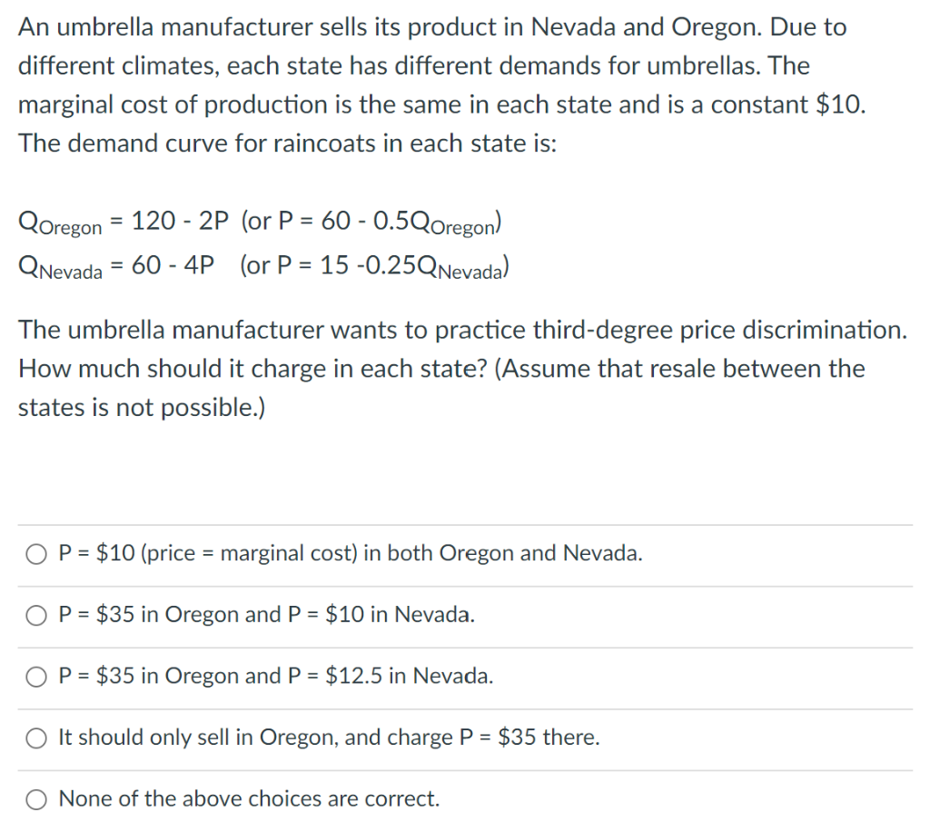 An umbrella manufacturer sells its product in Nevada and Oregon. Due to
different climates, each state has different demands for umbrellas. The
marginal cost of production is the same in each state and is a constant $10.
The demand curve for raincoats in each state is:
QOregon = 120-2P (or P = 60 -0.5QOregon)
QNevada = 60 - 4P (or P = 15 -0.25QNevada)
The umbrella manufacturer wants to practice third-degree price discrimination.
How much should it charge in each state? (Assume that resale between the
states is not possible.)
P = $10 (price = marginal cost) in both Oregon and Nevada.
P = $35 in Oregon and P = $10 in Nevada.
P = $35 in Oregon and P = $12.5 in Nevada.
It should only sell in Oregon, and charge P = $35 there.
None of the above choices are correct.