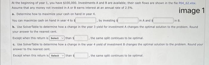 At the beginning of year 1, you have $100,000. Investments A and B are available; their cash flows are shown in the file P04_62.xlsx.
Assume that any money not invested in A or B earns interest at an annual rate of 2.5%.
image 1
a. Determine how to maximize your cash on hand in year 4.
You can maximize cash on hand in year 4 to $
by investing $
in A and s
b. Use SolverTable to determine how a change in the year 3 yield for investment A changes the optimal solution to the problem. Round
your answer to the nearest cent.
Except when this return is Select than $
the same split continues to be optimal.
c. Use SolverTable to determine how a change in the year 4 yield of investment B changes the optimal solution to the problem. Round your
answer to the nearest cent.
Except when this return is Select than
the same split continues to be optimal.
in B.