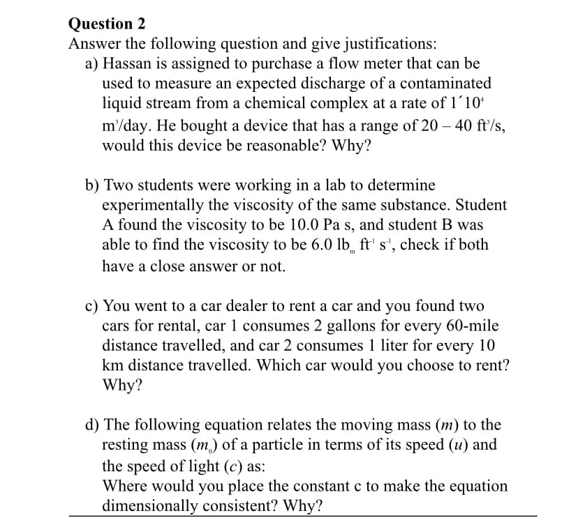 Question 2
Answer the following question and give justifications:
a) Hassan is assigned to purchase a flow meter that can be
used to measure an expected discharge of a contaminated
liquid stream from a chemical complex at a rate of 1´10*
m'/day. He bought a device that has a range of 20 – 40 ft/s,
would this device be reasonable? Why?
b) Two students were working in a lab to determine
experimentally the viscosity of the same substance. Student
A found the viscosity to be 10.0 Pa s, and student B was
able to find the viscosity to be 6.0 lb̟ ft' s', check if both
m
have a close answer or not.
c) You went to a car dealer to rent a car and you found two
cars for rental, car 1 consumes 2 gallons for every 60-mile
distance travelled, and car 2 consumes 1 liter for every 10
km distance travelled. Which car would you choose to rent?
Why?
d) The following equation relates the moving mass (m) to the
resting mass (m) of a particle in terms of its speed (u) and
the speed of light (c) as:
Where would you place the constant c to make the equation
dimensionally consistent? Why?
