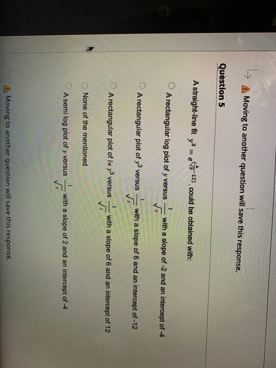 A Moving to another question will save this response.
Question 5
A straight-line fit y3 = e12) could be obtained with:
A rectangular log plot of y versus
with a slope of -2 and an intercept of -4
A rectangular plot of y versus
with a slope of 6 and an intercept of -12
A rectangular plot of In y versus
with a slope of 6 and an intercept of 12
None of the mentioned
A semi log plot of y versus
with a slope of 2 and an intercept of -4
A Moving to another question will save this response.
