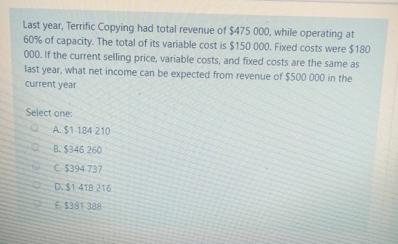 Last year, Terrific Copying had total revenue of $475 000, while operating at
60% of capacity. The total of its variable cost is $150 000. Fixed costs were $180
000. If the current selling price, variable costs, and fixed costs are the same as
last year, what net income can be expected from revenue of $500 000 in the
current year
Select one:
A. $1 184 210
B. $346 260
C. $394 737
D. $1 418 216
E. $381 388