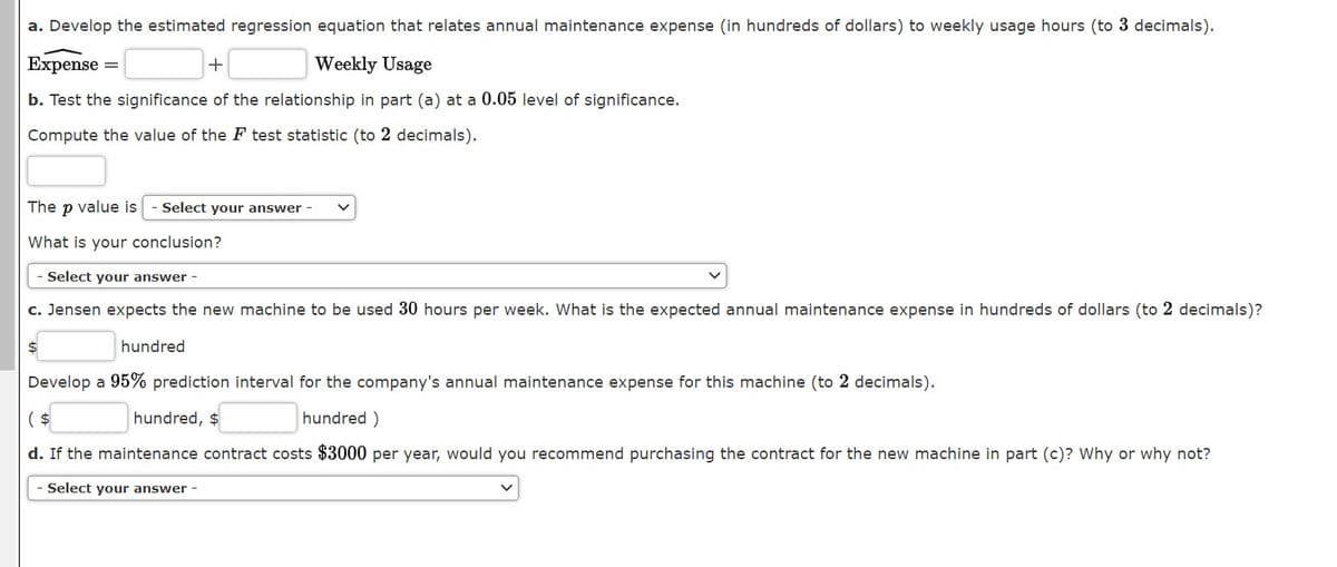 a. Develop the estimated regression equation that relates annual maintenance expense (in hundreds of dollars) to weekly usage hours (to 3 decimals).
Expense =
+
Weekly Usage
b. Test the significance of the relationship in part (a) at a 0.05 level of significance.
Compute the value of the F test statistic (to 2 decimals).
The p value is
Select your answer -
What is your conclusion?
Select your answer -
c. Jensen expects the new machine to be used 30 hours per week. What is the expected annual maintenance expense in hundreds of dollars (to 2 decimals)?
hundred
Develop a 95% prediction interval for the company's annual maintenance expense for this machine (to 2 decimals).
( $
hundred, $
hundred )
d. If the maintenance contract costs $3000 per year, would you recommend purchasing the contract for the new machine in part (c)? Why or why not?
Select your answer -
