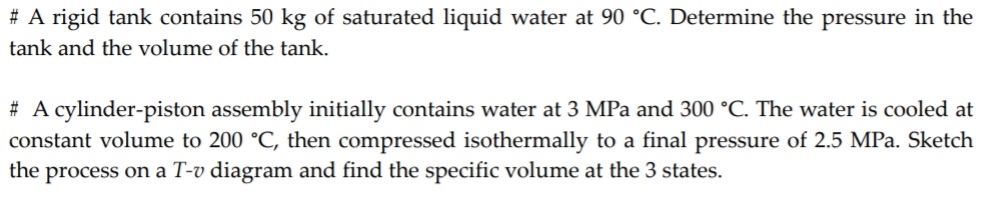 # A rigid tank contains 50 kg of saturated liquid water at 90 °C. Determine the pressure in the
tank and the volume of the tank.
# A cylinder-piston assembly initially contains water at 3 MPa and 300 °C. The water is cooled at
constant volume to 200 °C, then compressed isothermally to a final pressure of 2.5 MPa. Sketch
the process on a T-v diagram and find the specific volume at the 3 states.
