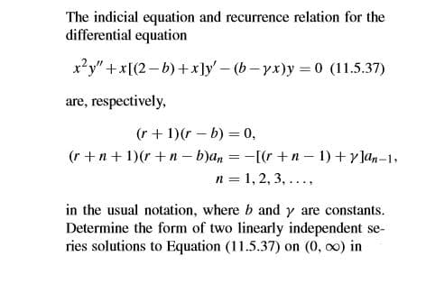 The indicial equation and recurrence relation for the
differential equation
x²y" + x[(2-b)+x]y- (b-yx)y 0 (11.5.37)
are, respectively,
(r + 1)(r – b) = 0,
(r +n+ 1)(r + n - b)an = -[(r +n- 1) +y]an-1,
n = 1, 2, 3, ...,
in the usual notation, where b and y are constants.
Determine the form of two linearly independent se-
ries solutions to Equation (11.5.37) on (0, o0) in
