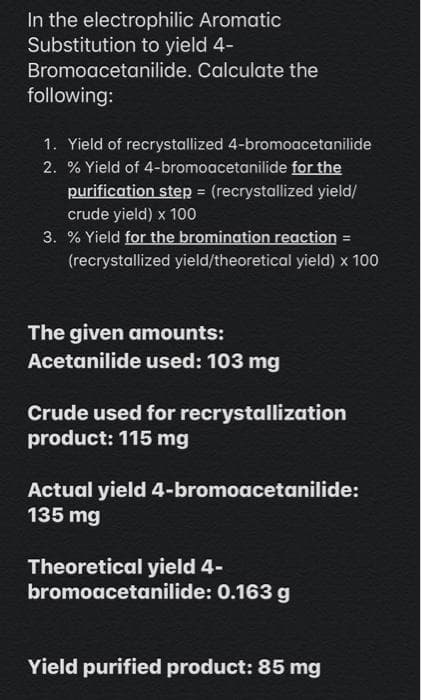 In the electrophilic Aromatic
Substitution to yield 4-
Bromoacetanilide. Calculate the
following:
1. Yield of recrystallized 4-bromoacetanilide
2. % Yield of 4-bromoacetanilide for the
purification step (recrystallized yield/
crude yield) x 100
3. % Yield for the bromination reaction =
%3D
(recrystallized yield/theoretical yield) x 100
The given amounts:
Acetanilide used: 103 mg
Crude used for recrystallization
product: 115 mg
Actual yield 4-bromoacetanilide:
135 mg
Theoretical yield 4-
bromoacetanilide: 0.163 g
Yield purified product: 85 mg
