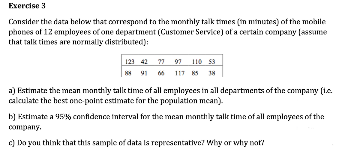 Exercise 3
Consider the data below that correspond to the monthly talk times (in minutes) of the mobile
phones of 12 employees of one department (Customer Service) of a certain company (assume
that talk times are normally distributed):
123 42
88 91
77 97 110 53
66 117 85 38
a) Estimate the mean monthly talk time of all employees in all departments of the company (i.e.
calculate the best one-point estimate for the population mean).
b) Estimate a 95% confidence interval for the mean monthly talk time of all employees of the
company.
c) Do you think that this sample of data is representative? Why or why not?