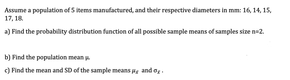 Assume a population of 5 items manufactured, and their respective diameters in mm: 16, 14, 15,
17, 18.
a) Find the probability distribution function of all possible sample means of samples size n=2.
b) Find the population mean u.
c) Find the mean and SD of the sample means μ and o.