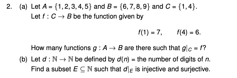2. (a) Let A = {1, 2, 3, 4, 5} and B = {6, 7, 8, 9} and C = {1,4}.
Let f: C → B be the function given by
f(1) = 7,
f(4) = 6.
How many functions g: A → B are there such that g|c = f?
(b) Let d: N→ N be defined by d(n) = the number of digits of n.
Find a subset ECN such that dE is injective and surjective.