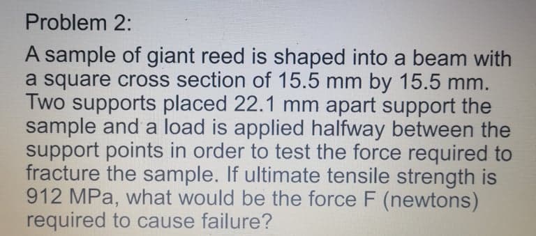 Problem 2:
A sample of giant reed is shaped into a beam with
a square cross section of 15.5 mm by 15.5 mm.
Two supports placed 22.1 mm apart support the
sample and a load is applied halfway between the
support points in order to test the force required to
fracture the sample. If ultimate tensile strength is
912 MPa, what would be the force F (newtons)
required to cause failure?
