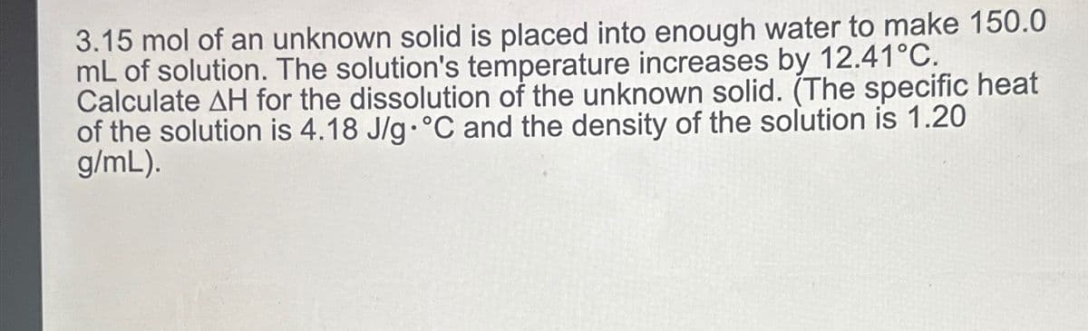 3.15 mol of an unknown solid is placed into enough water to make 150.0
mL of solution. The solution's temperature increases by 12.41°C.
Calculate AH for the dissolution of the unknown solid. (The specific heat
of the solution is 4.18 J/g °C and the density of the solution is 1.20
g/mL).