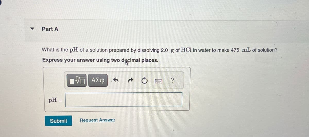 Part A
What is the pH of a solution prepared by dissolving 2.0 g of HCl in water to make 475 mL of solution?
Express your answer using two decimal places.
VO
ΤΙ ΑΣΦ
pH =
Submit
Request Answer
0
?