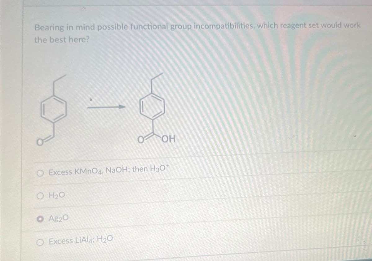 Bearing in mind possible functional group incompatibilities, which reagent set would work
the best here?
OF
OH
Excess KMnO4, NaOH; then H3O+
O H₂O
O Ag2O
O Excess LiAl, H₂O