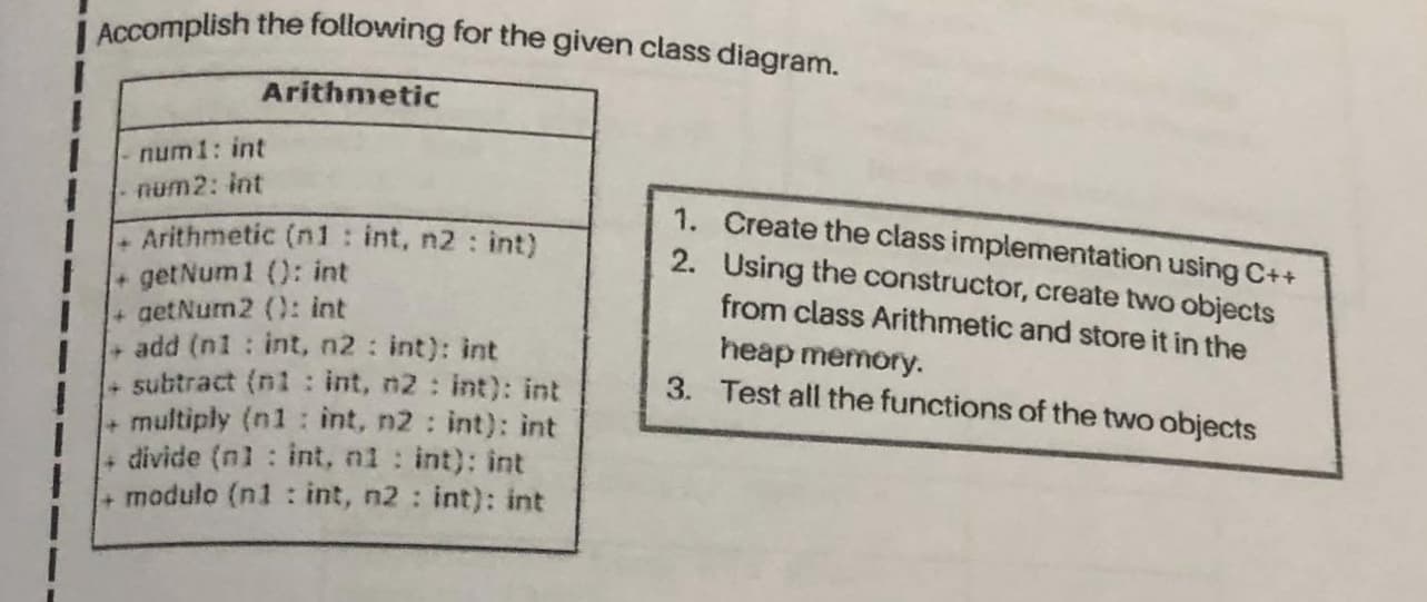Accomplish the following for the given class diagram.
Arithmetic
num 1: int
num2: int
1. Create the class implementation using C++
2. Using the constructor, create two objects
from class Arithmetic and store it in the
-Arithmetic (n1: int, n2 : int)
+ getNum 1 (): int
+ getNurm2 (): int
add (n1 : int, n2 : int): int
+ subtract (ni : int, n2: int): int
multiply (n1: int, n2 : int): int
divide (nl
heap memory.
3. Test all the functions of the two objects
int, ni : int): int
+ modulo (n1 : int, n2 : int): int
