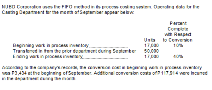 NUBD Corporation uses the FIFO method in its process costing system. Operating data for the
Casting Department for the month of September appear below.
Percent
Complete
with Respedt
Units to Conversion
17,000
Beginning work in process inventory.
Transferred in from the prior de partment during September 50,000
Ending work in process inventory.
10%
17,000
40%
According to the company's records, the conversion cost in be ginning work in process inventory
was P3,434 at the beginning of September. Additio nal conversion costs of P117,914 were incured
in the department during the month.
