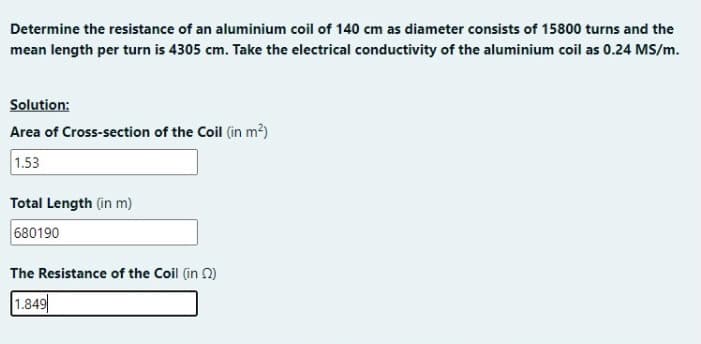 Determine the resistance of an aluminium coil of 140 cm as diameter consists of 15800 turns and the
mean length per turn is 4305 cm. Take the electrical conductivity of the aluminium coil as 0.24 MS/m.
Solution:
Area of Cross-section of the Coil (in m?)
1.53
Total Length (in m)
680190
The Resistance of the Coil (in 2)
1.849
