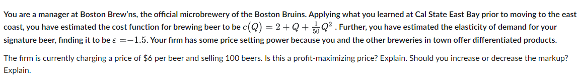 You are a manager at Boston Brew'ns, the official microbrewery of the Boston Bruins. Applying what you learned at Cal State East Bay prior to moving to the east
coast, you have estimated the cost function for brewing beer to be c(Q) = 2+Q+Q². Further, you have estimated the elasticity of demand for your
signature beer, finding it to be ε =-1.5. Your firm has some price setting power because you and the other breweries in town offer differentiated products.
The firm is currently charging a price of $6 per beer and selling 100 beers. Is this a profit-maximizing price? Explain. Should you increase or decrease the markup?
Explain.