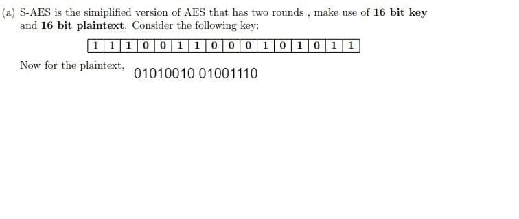 (a) S-AES is the simplified version of AES that has two rounds, make use of 16 bit key
and 16 bit plaintext. Consider the following key:
1110011000101011
01010010 01001110
Now for the plaintext,