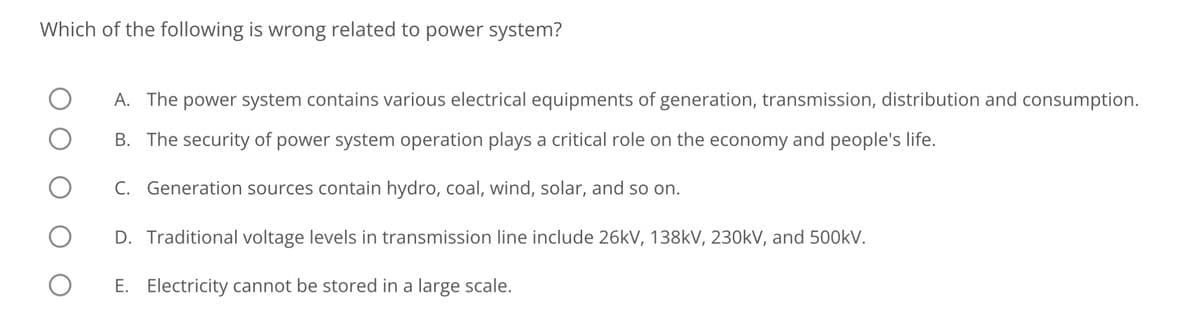 Which of the following is wrong related to power system?
O
O
O
O
A. The power system contains various electrical equipments of generation, transmission, distribution and consumption.
B. The security of power system operation plays a critical role on the economy and people's life.
C. Generation sources contain hydro, coal, wind, solar, and so on.
D. Traditional voltage levels in transmission line include 26kV, 138kV, 230kV, and 500kV.
E. Electricity cannot be stored in a large scale.