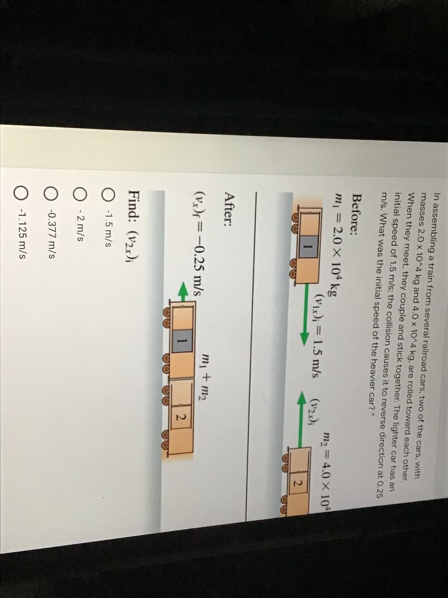 1,
ミ
In assembling a train from several railroad cars, two of the cars, with
masses 2.0 x 10^4 kg and 4.0 x 10^4 kg, are rolled toward each other.
When they meet, they couple and stick together. The lighter car has an
initial speed of 1.5 m/s; the collision causes it to reverse direction at 0.25
m/s. What was the initial speed of the heavier car? *
Before:
m1 = 2.0 X 10ª kg
m2 = 4.0 X 104
(V)i = 1.5 m/s
(v2)i
After:
m1
+ m2
(vx)f =-0.25 m/s
Find: (v2x)i
-1.5 m/s
- 2 m/s
-0.377 m/s
-1.125 m/s
