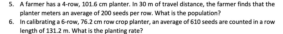 5. A farmer has a 4-row, 101.6 cm planter. In 30 m of travel distance, the farmer finds that the
planter meters an average of 200 seeds per row. What is the population?
6. In calibrating a 6-row, 76.2 cm row crop planter, an average of 610 seeds are counted in a row
length of 131.2 m. What is the planting rate?
