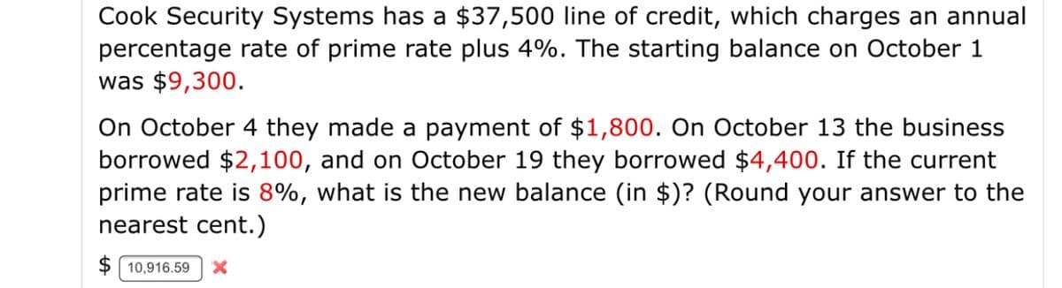 Cook Security Systems has a $37,500 line of credit, which charges an annual
percentage rate of prime rate plus 4%. The starting balance on October 1
was $9,300.
On October 4 they made a payment of $1,800. On October 13 the business
borrowed $2,100, and on October 19 they borrowed $4,400. If the current
prime rate is 8%, what is the new balance (in $)? (Round your answer to the
nearest cent.)
$ | 10,916.59
