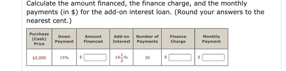 Calculate the amount financed, the finance charge, and the monthly
payments (in $) for the add-on interest loan. (Round your answers to the
nearest cent.)
Purchase
Add-on
Finance
Monthly
Payment
Down
Amount
Number of
(Cash)
Payment
Financed
Interest
Payments
Charge
Price
14-%
$2,000
15%
$
30
$
$
2
