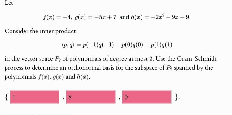 Let
f(x) = −4, g(x)
=
-5x+7 and h(x) =
-
-2x29x+9.
Consider the inner product
(p,q) = p(-1)g(-1) + p(0)q(0) + p(1)q(1)
in the vector space P2 of polynomials of degree at most 2. Use the Gram-Schmidt
process to determine an orthonormal basis for the subspace of P2 spanned by the
polynomials f(x), g(x) and h(x).
{1
8
0
}.