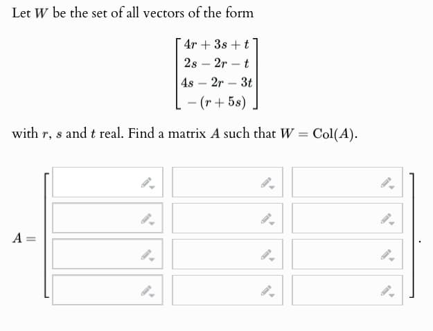 Let W be the set of all vectors of the form
4r3s+t
2s 2r
48
-
-
2r
-
-
t
3t
-(r+5s)
with r, s and t real. Find a matrix A such that W = Col(A).
A =
9
9.
9.