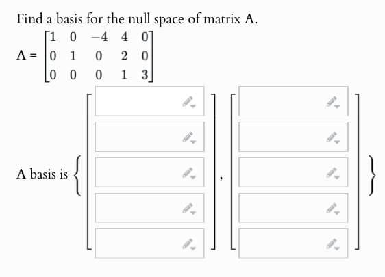 Find a basis for the null space of matrix A.
[10-4 40
A = 0 1 0
20
[00 0
1 3
A basis is
9.