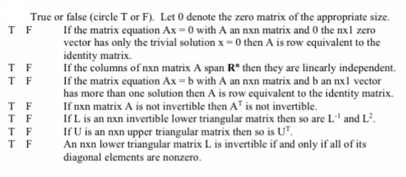 T F
T
F
T F
T F
T
F
T F
T
F
True or false (circle T or F). Let 0 denote the zero matrix of the appropriate size.
If the matrix equation Ax = 0 with A an nxn matrix and 0 the nxl zero
vector has only the trivial solution x = 0 then A is row equivalent to the
identity matrix.
If the columns of nxn matrix A span R" then they are linearly independent.
If the matrix equation Ax = b with A an nxn matrix and b an nxl vector
has more than one solution then A is row equivalent to the identity matrix.
If nxn matrix A is not invertible then AT is not invertible.
If L is an nxn invertible lower triangular matrix then so are L'' and L².
If U is an nxn upper triangular matrix then so is UT.
An nxn lower triangular matrix L is invertible if and only if all of its
diagonal elements are nonzero.