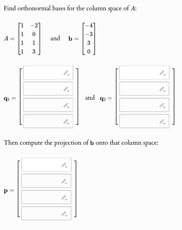 Find orthonormal bases for the column space of A:
1
0
-3
A =
and
b
=
1
1
3
1
3
0
q1
=
and
q2
=
Then compute the projection of b onto that column space:
P =