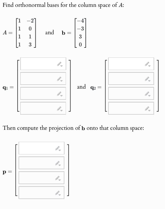 Find orthonormal bases for the column space of A:
A =
0
-3
and
b
=
1
1
3
3
0
91 =
and q2=
=
Then compute the projection of b onto that column space:
P
p=
9.
9.