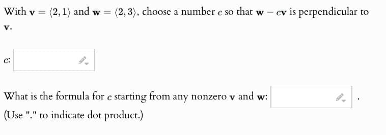 With v =
(2, 1) and w= (2,3), choose a number c so that w- cv is perpendicular to
v.
C:
What is the formula for c starting from any nonzero v and w:
(Use "." to indicate dot product.)