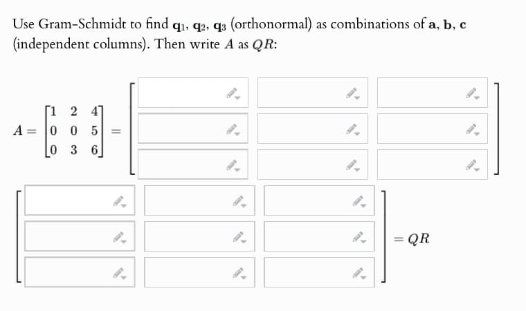 Use Gram-Schmidt to find q₁, q2, q3 (orthonormal) as combinations of a, b, c
(independent columns). Then write A as QR:
A
=
[1 2 4
005
03 6
==
==
= QR
0
