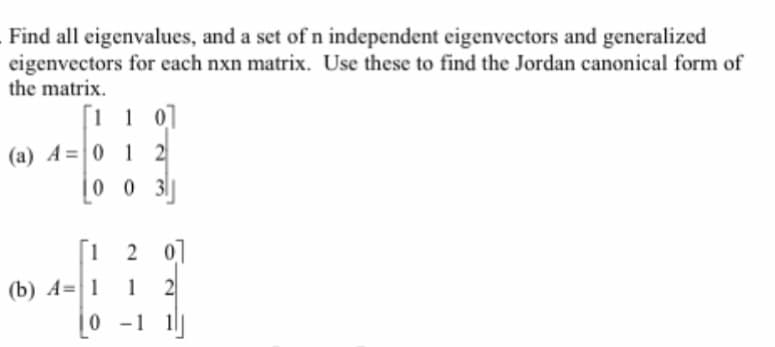 Find all eigenvalues, and a set of n independent eigenvectors and generalized
eigenvectors for each nxn matrix. Use these to find the Jordan canonical form of
the matrix.
[110]
(a) A=0 12
(b) A=1
003
201
1 2
0-1 1