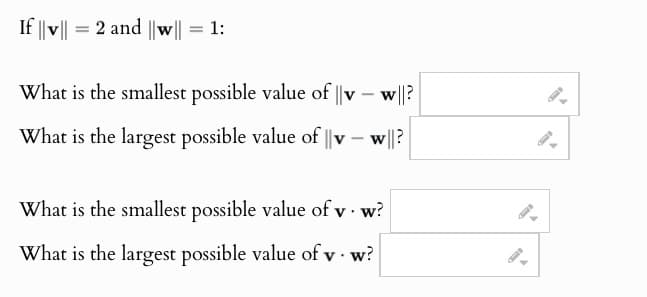If ||v|| = 2 and ||w|| = 1:
What is the smallest possible value of ||vw||?
What is the largest possible value of ||v
-
w||?
What is the smallest possible value of v. w?
What is the largest possible value of v. w?