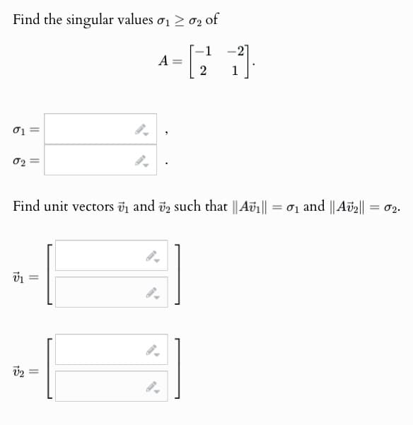 Find the singular values σ₁ > σ2 of
01=
02=
1
A
=
2
-
Find unit vectors ₁ and 2 such that || Avi|| =σ₁ and || Av2|| = 02.
v2 =
9.