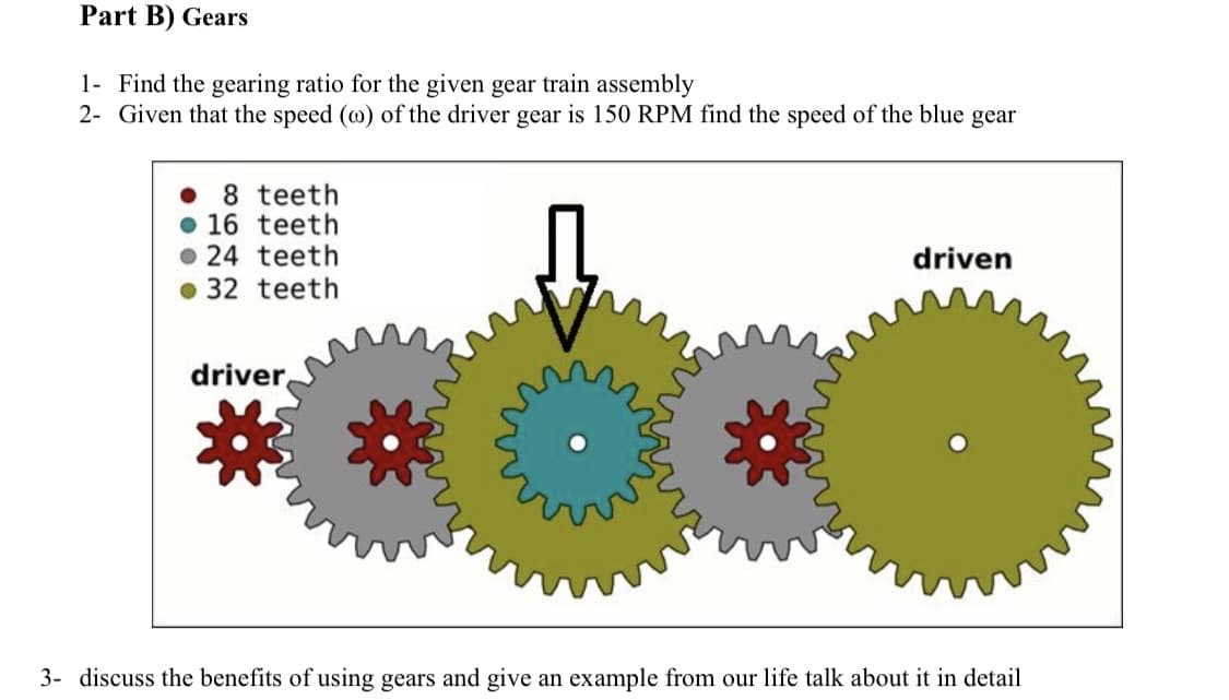 Part B) Gears
1- Find the gearing ratio for the given gear train assembly
2- Given that the speed (wo) of the driver gear is 150 RPM find the speed of the blue gear
8 teeth
16 teeth
24 teeth
32 teeth
driver
driven
3- discuss the benefits of using gears and give an example from our life talk about it in detail