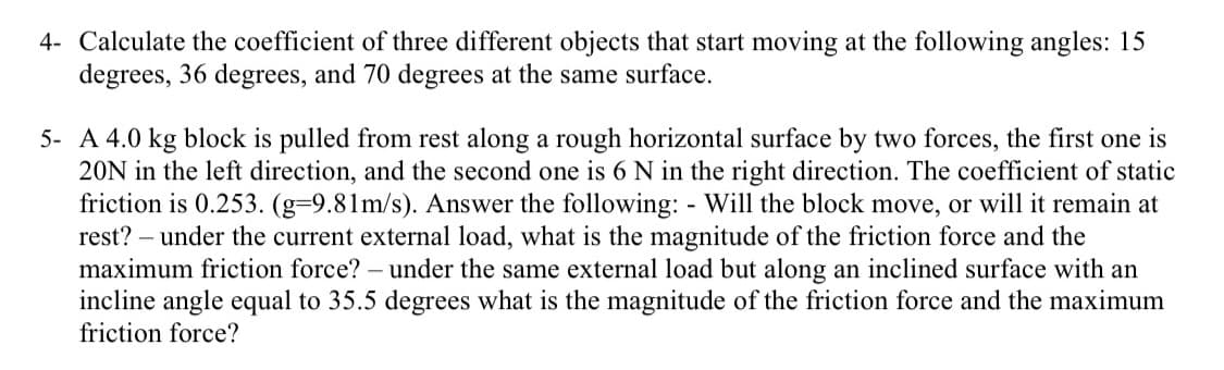 4- Calculate the coefficient of three different objects that start moving at the following angles: 15
degrees, 36 degrees, and 70 degrees at the same surface.
5- A 4.0 kg block is pulled from rest along a rough horizontal surface by two forces, the first one is
20N in the left direction, and the second one is 6 N in the right direction. The coefficient of static
friction is 0.253. (g-9.81m/s). Answer the following: - Will the block move, or will it remain at
rest? - under the current external load, what is the magnitude of the friction force and the
maximum friction force? - under the same external load but along an inclined surface with an
incline angle equal to 35.5 degrees what is the magnitude of the friction force and the maximum
friction force?