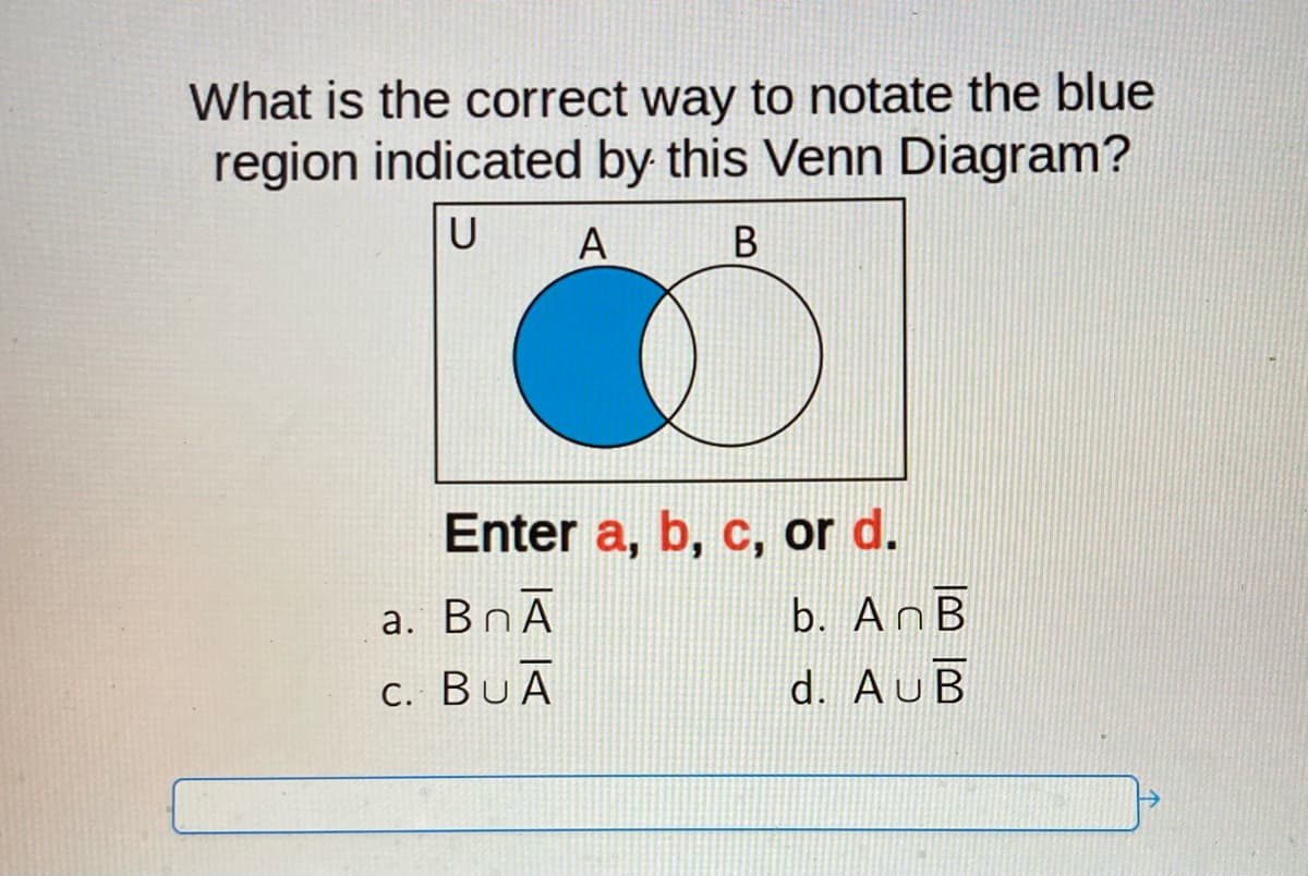 What is the correct way to notate the blue
region indicated by this Venn Diagram?
U A
B
Enter a, b, c, or d.
a. BnA
C. BUA
b. AnB
d. AUB
