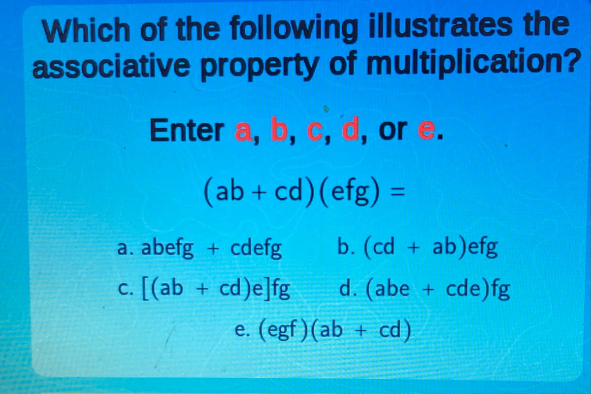 Which of the following illustrates the
associative property of multiplication?
Enter a, b, c, d, or e.
(ab + cd) (efg) =
a. abefg+cdefg
c. [(ab + cd)e]fg
b. (cd + ab)efg
d. (abe + cde)fg
e. (egf) (ab + cd)