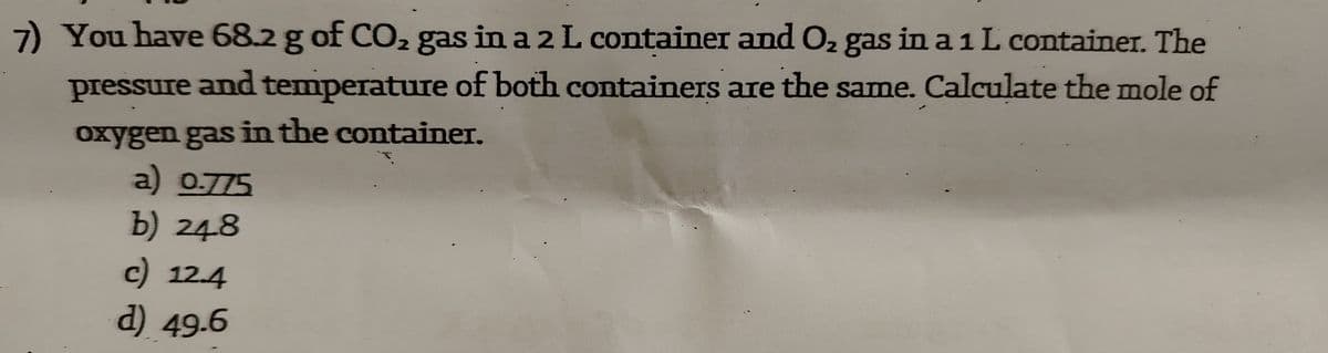 7) You have 68.2 g of CO2 gas in a 2 L container and O2 gas in a 1 L container. The
pressure and temperature of both containers are the same. Calculate the mole of
oxygen gas in the container.
a) 0.775
b) 248
c) 12.4
d) 49.6