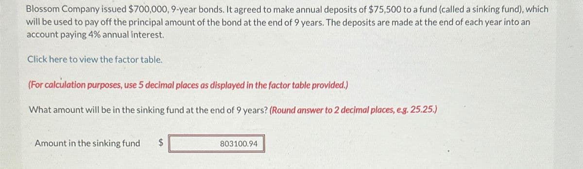 Blossom Company issued $700,000, 9-year bonds. It agreed to make annual deposits of $75,500 to a fund (called a sinking fund), which
will be used to pay off the principal amount of the bond at the end of 9 years. The deposits are made at the end of each year into an
account paying 4% annual interest.
Click here to view the factor table.
(For calculation purposes, use 5 decimal places as displayed in the factor table provided.)
What amount will be in the sinking fund at the end of 9 years? (Round answer to 2 decimal places, e.g. 25.25.)
Amount in the sinking fund
$
803100.94